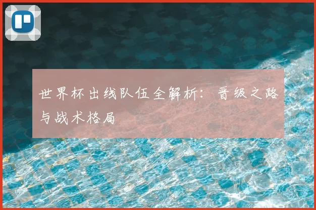 世界杯出线队伍全解析：晋级之路与战术格局