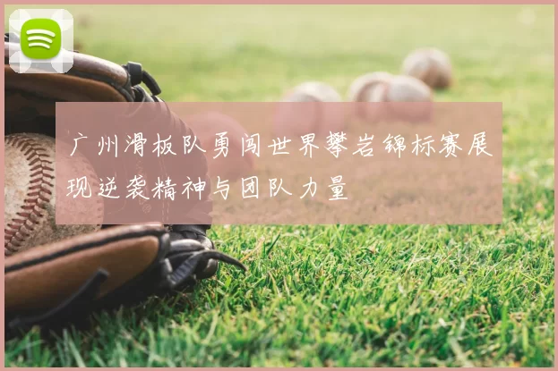 广州滑板队勇闯世界攀岩锦标赛展现逆袭精神与团队力量