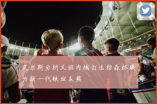 皮尔斯分析文班内线打法称森林狼为新一代铁血灰熊