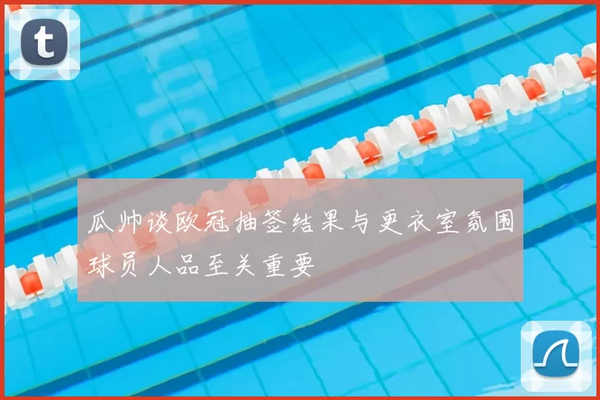 瓜帅谈欧冠抽签结果与更衣室氛围球员人品至关重要