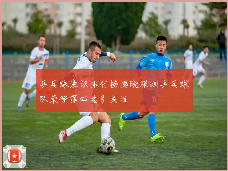乒乓球意识排行榜揭晓深圳乒乓球队荣登第四名引关注