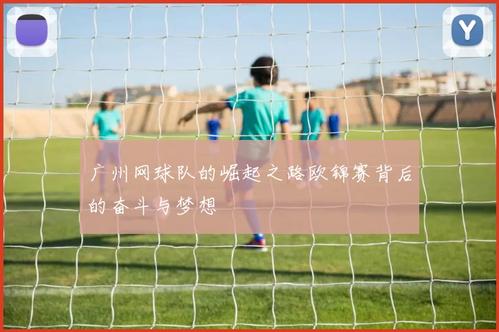 广州网球队的崛起之路欧锦赛背后的奋斗与梦想