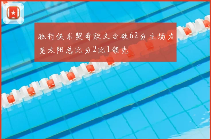 独行侠东契奇欧文合砍62分主场力克太阳总比分2比1领先