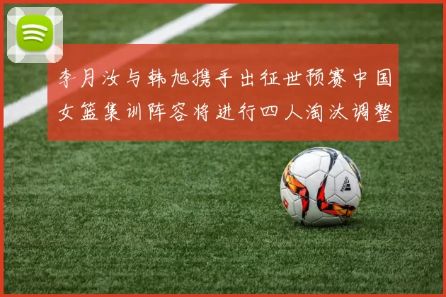 李月汝与韩旭携手出征世预赛中国女篮集训阵容将进行四人淘汰调整