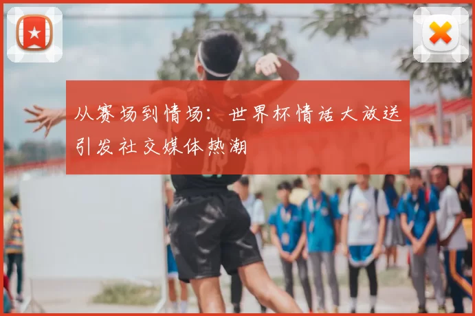 从赛场到情场：世界杯情话大放送引发社交媒体热潮