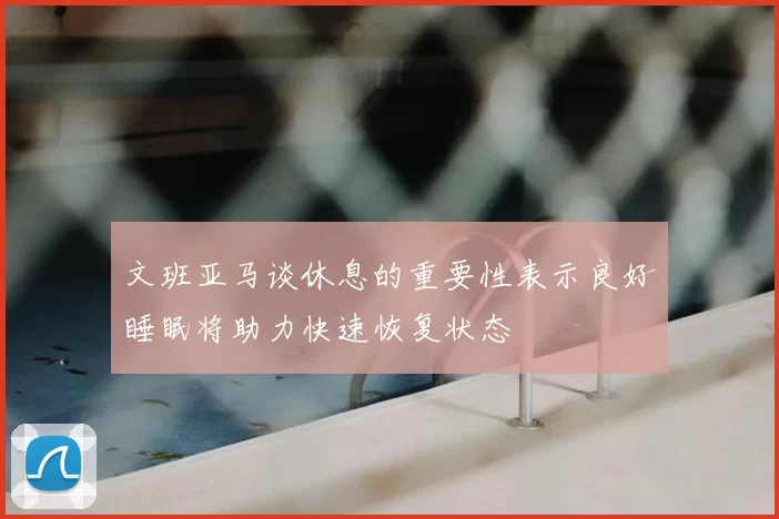 文班亚马谈休息的重要性表示良好睡眠将助力快速恢复状态