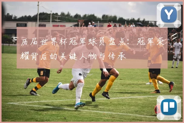 历届世界杯冠军球员盘点：冠军荣耀背后的关键人物与传承