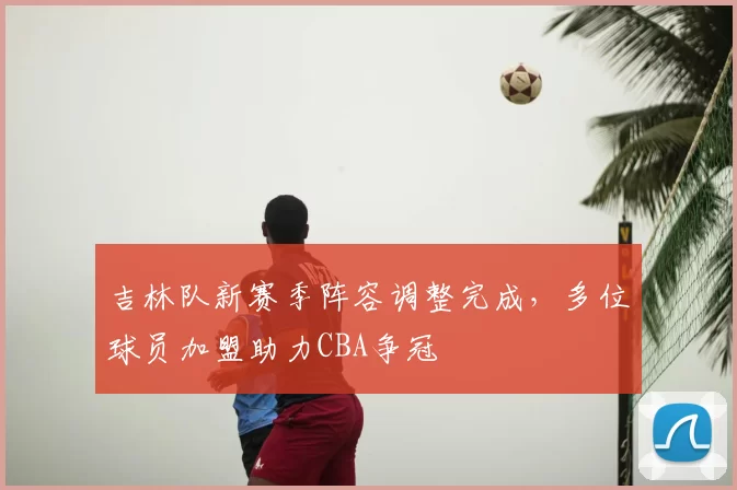 吉林队新赛季阵容调整完成,多位球员加盟助力CBA争冠