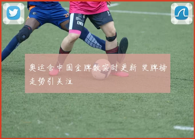 奥运会中国金牌数实时更新 奖牌榜走势引关注