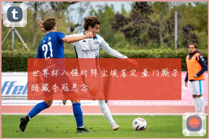 世界杯八强对阵尘埃落定 豪门厮杀暗藏夺冠悬念