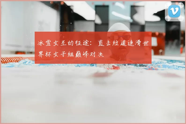 冰雪女王的征途：直击短道速滑世界杯女子组巅峰对决