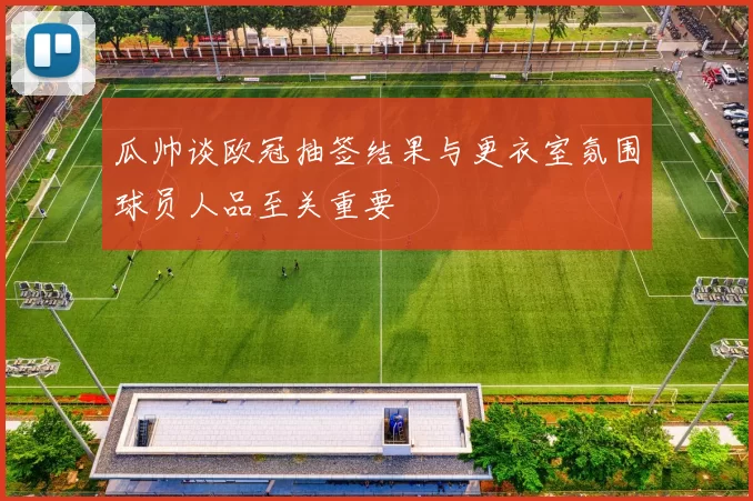 瓜帅谈欧冠抽签结果与更衣室氛围球员人品至关重要