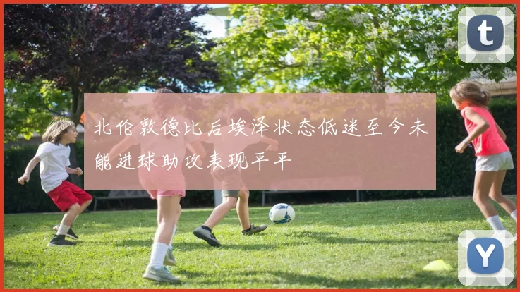 北伦敦德比后埃泽状态低迷至今未能进球助攻表现平平