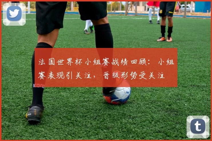 法国世界杯小组赛战绩回顾：小组赛表现引关注，晋级形势受关注