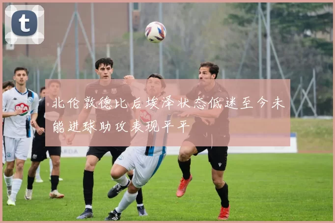 北伦敦德比后埃泽状态低迷至今未能进球助攻表现平平