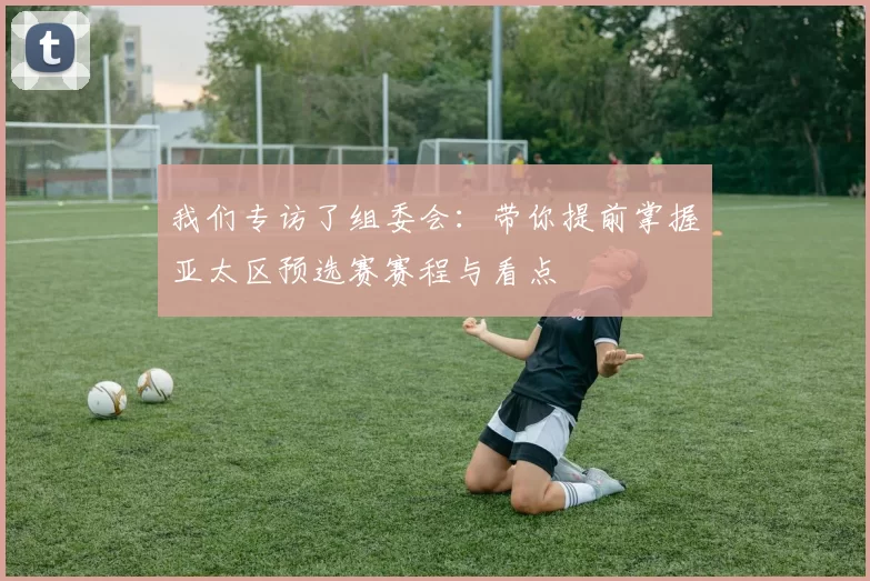 我们专访了组委会:带你提前掌握亚太区预选赛赛程与看点