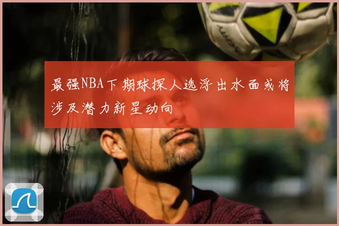 最强NBA下期球探人选浮出水面或将涉及潜力新星动向