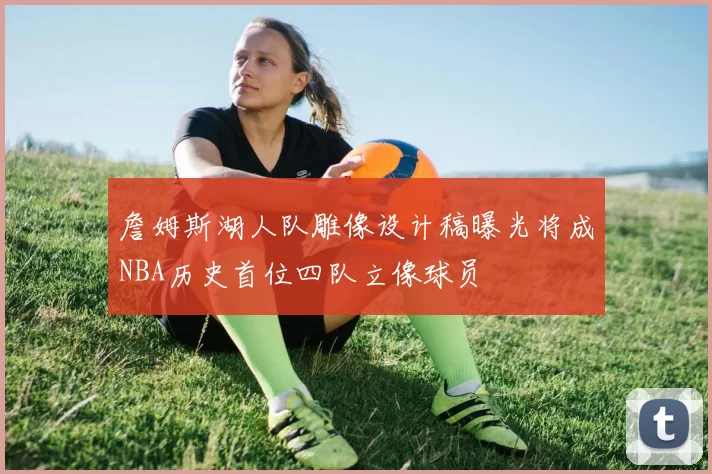 詹姆斯湖人队雕像设计稿曝光将成NBA历史首位四队立像球员