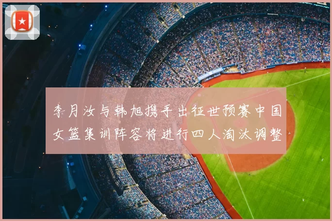李月汝与韩旭携手出征世预赛中国女篮集训阵容将进行四人淘汰调整