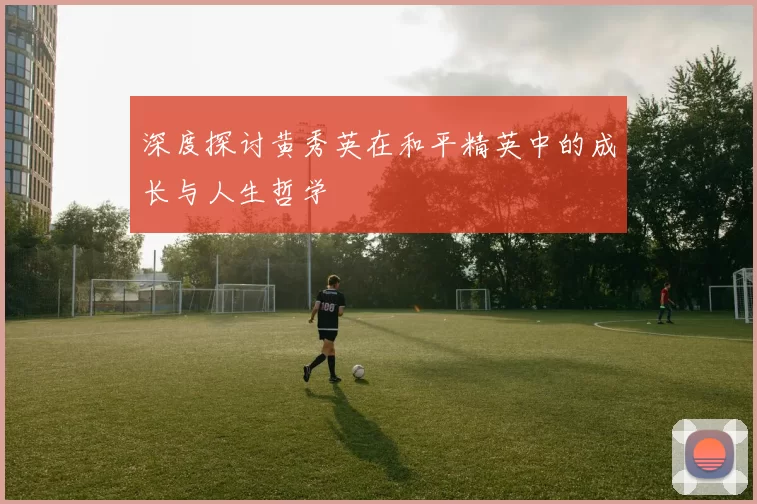 深度探讨黄秀英在和平精英中的成长与人生哲学
