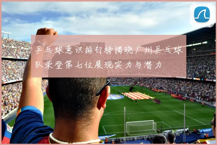 乒乓球意识排行榜揭晓广州乒乓球队荣登第七位展现实力与潜力
