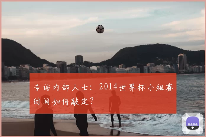 专访内部人士:2014世界杯小组赛时间如何敲定?