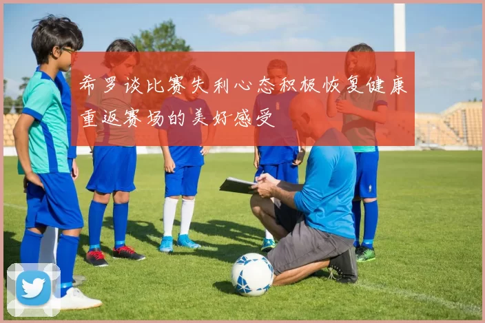 希罗谈比赛失利心态积极恢复健康重返赛场的美好感受