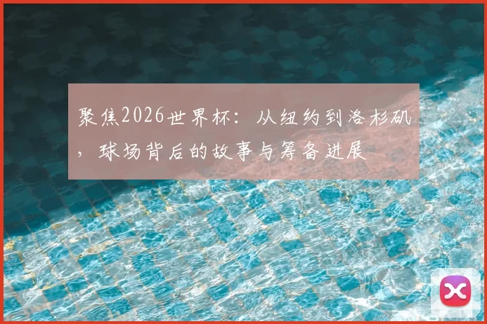 聚焦2026世界杯:从纽约到洛杉矶,球场背后的故事与筹备进展
