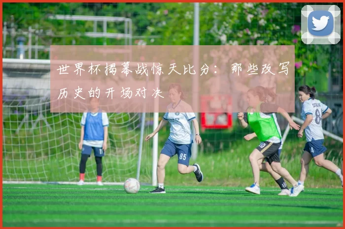 世界杯揭幕战惊天比分:那些改写历史的开场对决