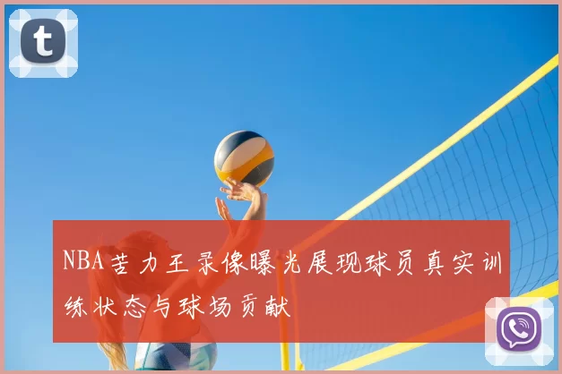 NBA苦力王录像曝光展现球员真实训练状态与球场贡献