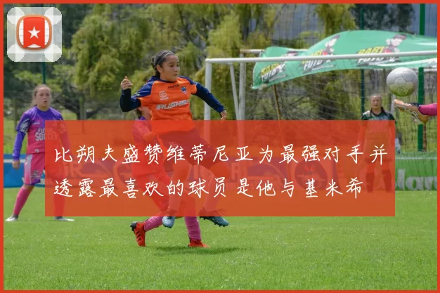 比朔夫盛赞维蒂尼亚为最强对手并透露最喜欢的球员是他与基米希