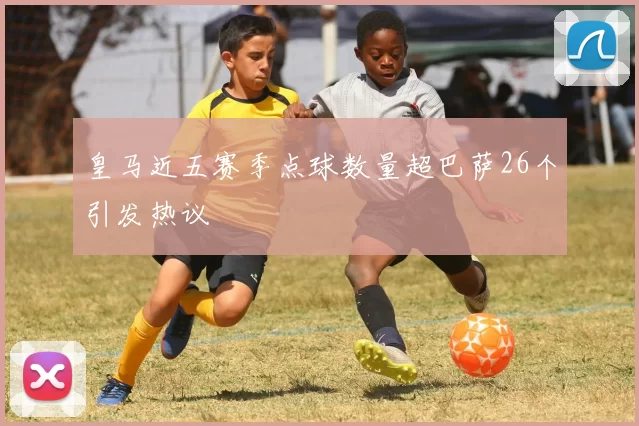 皇马近五赛季点球数量超巴萨26个引发热议