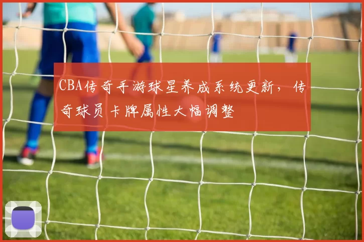 CBA传奇手游球星养成系统更新，传奇球员卡牌属性大幅调整