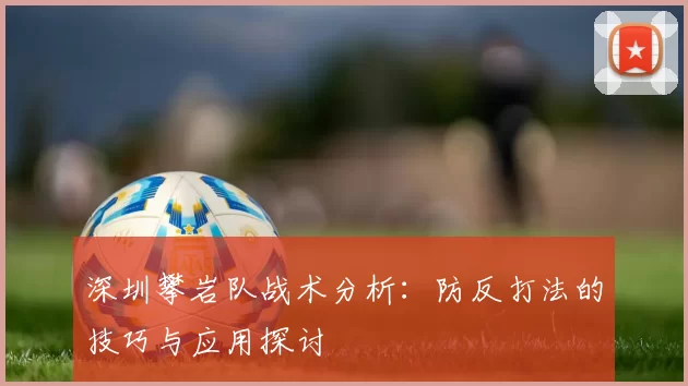 深圳攀岩队战术分析:防反打法的技巧与应用探讨