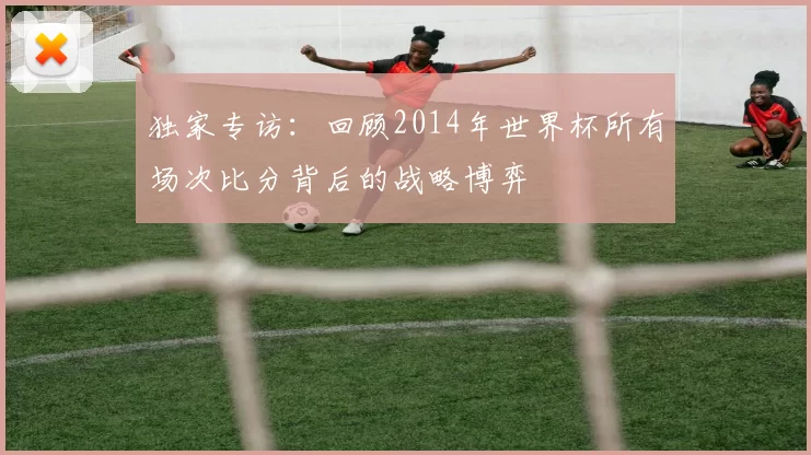 独家专访:回顾2014年世界杯所有场次比分背后的战略博弈