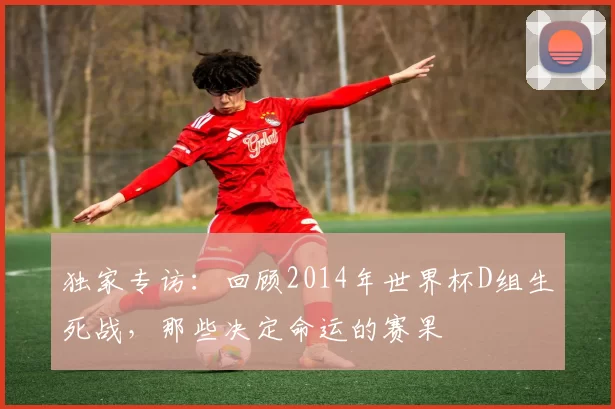 独家专访：回顾2014年世界杯D组生死战，那些决定命运的赛果