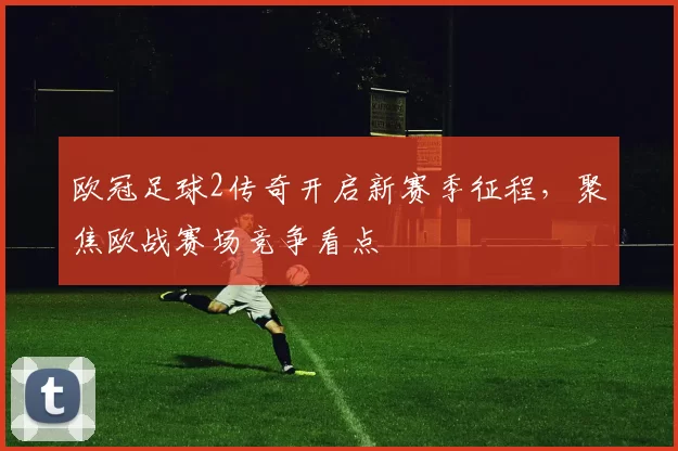 欧冠足球2传奇开启新赛季征程，聚焦欧战赛场竞争看点