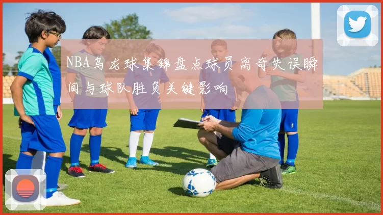 NBA乌龙球集锦盘点球员离奇失误瞬间与球队胜负关键影响