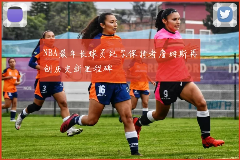 NBA最年长球员纪录保持者詹姆斯再创历史新里程碑
