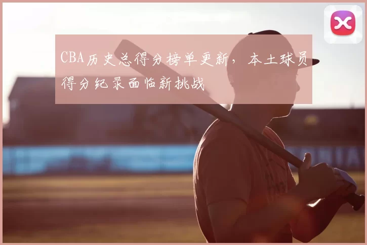 CBA历史总得分榜单更新,本土球员得分纪录面临新挑战
