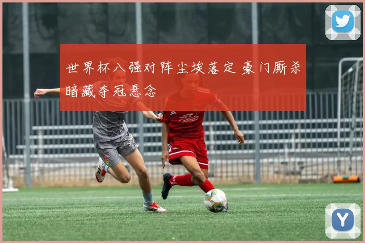 世界杯八强对阵尘埃落定 豪门厮杀暗藏夺冠悬念