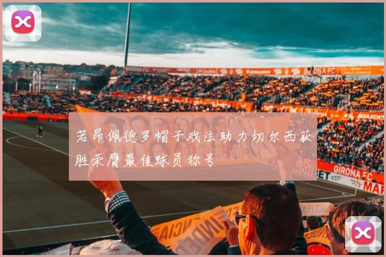 若昂佩德罗帽子戏法助力切尔西获胜荣膺最佳球员称号