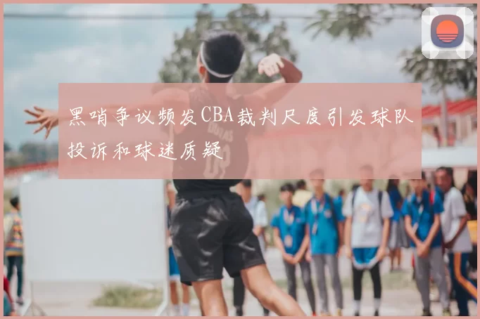 黑哨争议频发CBA裁判尺度引发球队投诉和球迷质疑