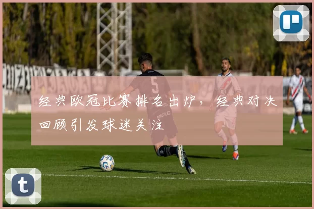 经典欧冠比赛排名出炉，经典对决回顾引发球迷关注