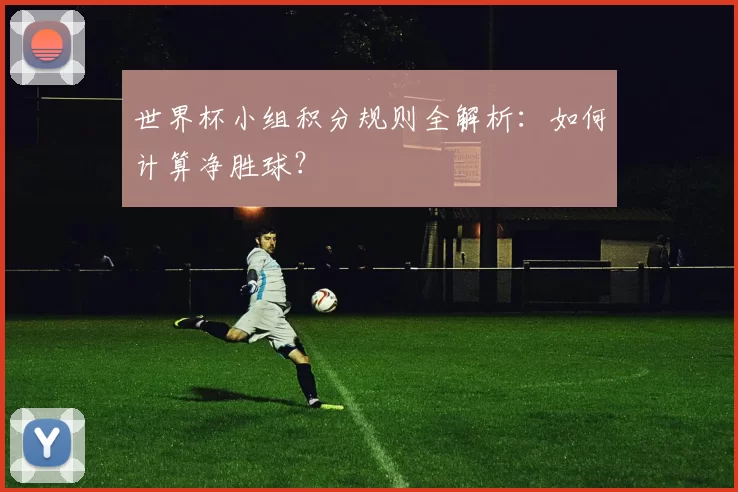 世界杯小组积分规则全解析：如何计算净胜球？