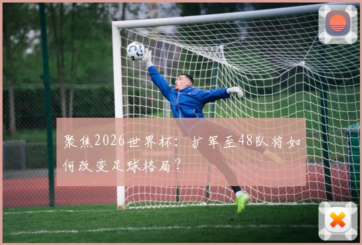 聚焦2026世界杯:扩军至48队将如何改变足球格局?