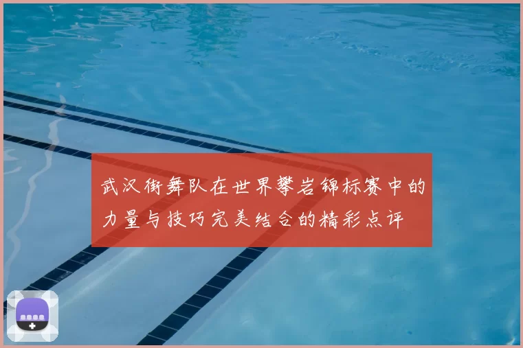 武汉街舞队在世界攀岩锦标赛中的力量与技巧完美结合的精彩点评