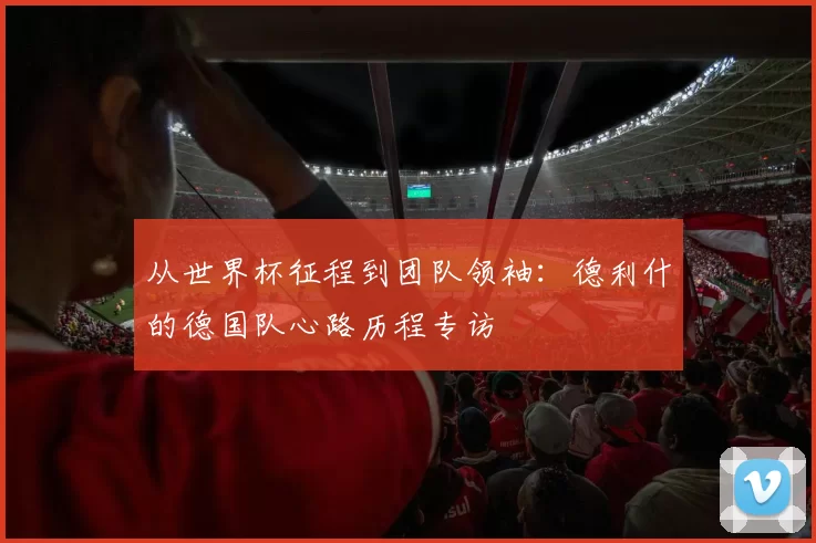 从世界杯征程到团队领袖：德利什的德国队心路历程专访