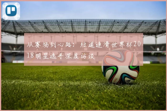 从赛场到心路：短道速滑世界杯2018明星选手深度访谈