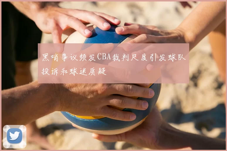 黑哨争议频发CBA裁判尺度引发球队投诉和球迷质疑